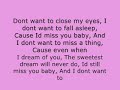 Title:Aerosmith-Dont Want To Miss A Thing; lyrics Description:Lyrics for Dont want to miss a thing by Aero smith;<br /><br />I could stay awake just to hear you breathing<br />Watch you smile while you are sleeping<br />While youre far away dreaming<br />I could spend my life in this sweet surrender<br />I could stay lost in this moment forever<br />Every moment spent with you is a moment I treasure<br /><br />Dont want to close my eyes<br />I dont want to fall asleep<br />Cause Id miss you baby<br />And I dont want to miss a thing<br />Cause even when I dream of you<br />The sweetest dream will never do<br />Id still miss you baby<br />And I dont want to miss a thing<br /><br />Lying close to you feeling your heart beating<br />And Im wondering what youre dreaming<br />Wondering if its me youre seeing<br />Then I kiss your eyes<br />And thank God were together<br />I just want to stay with you in this moment forever<br />Forever and ever<br /><br />Dont want to close my eyes<br />I dont want to fall asleep<br />Cause Id miss you baby<br />And I dont want to miss a thing<br />Cause even when I dream of you<br />The sweetest dream will never do<br />Id still miss you baby<br />And I dont want to miss a thing<br /><br />I dont want to miss one smile<br />I dont want to miss one kiss<br />I just want to be with you<br />Right here with you, just like this<br />I just want to hold you close<br />Feel your heart so close to mine<br />And just stay here in this moment<br />For all the rest of time<br /><br />Dont want to close my eyes<br />I dont want to fall asleep<br />Cause Id miss you baby<br />And I dont want to miss a thing<br />Cause even when I dream of you<br />The sweetest dream will never do<br />Id still miss you baby<br />And I dont want to miss a thing<br /><br />Dont want to close my eyes<br />I dont want to fall asleep<br />I dont want to miss a thing