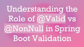 Understanding the Role of @ Valid vs @ NonNull in Spring Boot Validation