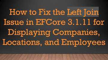 How to Fix the Left Join Issue in EFCore 3.1.11 for Displaying Companies, Locations, and Employees