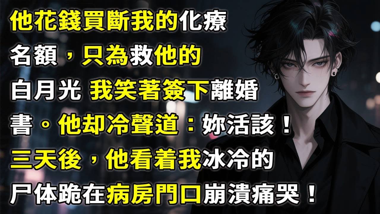 [他花錢買斷我的化療名額][只為救他的白月光]我笑著簽下離婚書：「我不治了。」他冷聲道：「妳活該！」三天後病歷曝光，他跪在病房門口，崩潰痛哭。#故事頻道 #故事分享 #anime #情感故事 #小說