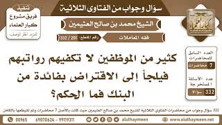 201 - 332 كثير من الموظفين لا تكفيهم رواتبهم فيلجأ إلى الاقتراض بفائدة من البنك فما الحكم؟ابن عثيمين