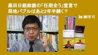 黒田日銀総裁の「任期全う」宣言で局地バブルはあと2年半続く？　by 榊淳司