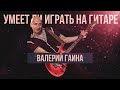 Умеет ли играть на гитаре Валерий Гаина?