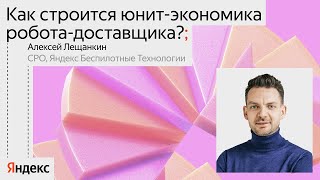 Как строится юнит-экономика робота-доставщика? / Алексей Лещанкин, CPO Яндекс Беспилотные технологии