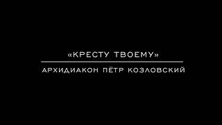 «Кресту твоему» архидиакон Пётр Козловский