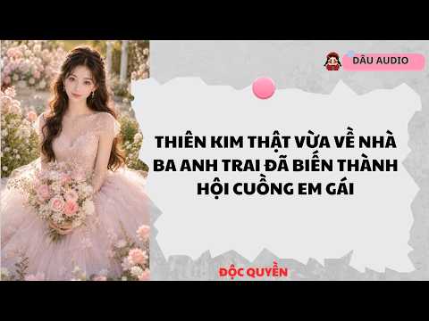 [FULL] Thiên Kim Thật Vừa Về Nhà Ba Anh Trai Đã Biến Thành Hội Cuồng Em Gái |Dâu Audio