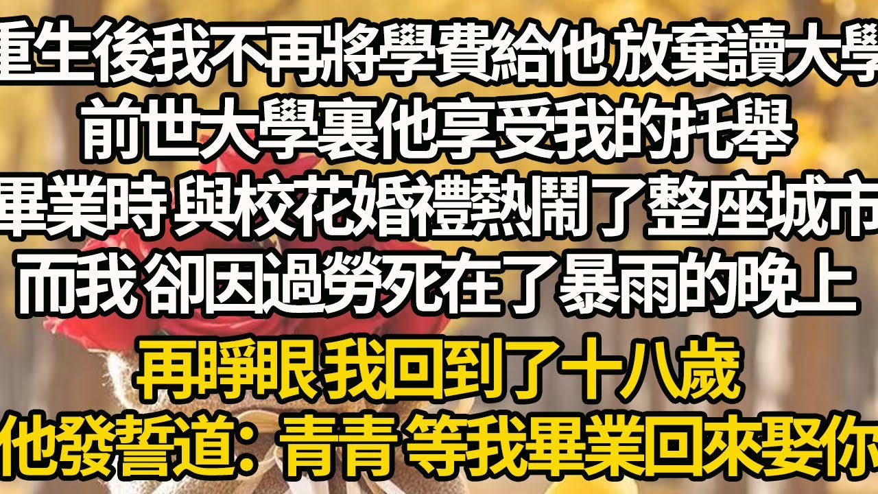 【完結】重生後我不再將學費給他 放棄讀大學，前世大學裏他享受我的托舉，畢業時 與校花婚禮熱鬧了整座城市，而我 卻因過勞死在了暴雨的晚上，再睜眼 我回到了十八歲，他發誓道：青青 等我畢業回來娶你