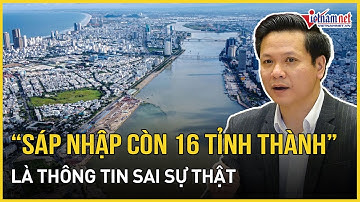 NÓNG: Bộ Nội vụ thông tin nóng về tin đồn sáp nhập còn 16 tỉnh, thành | Báo VietNamNet