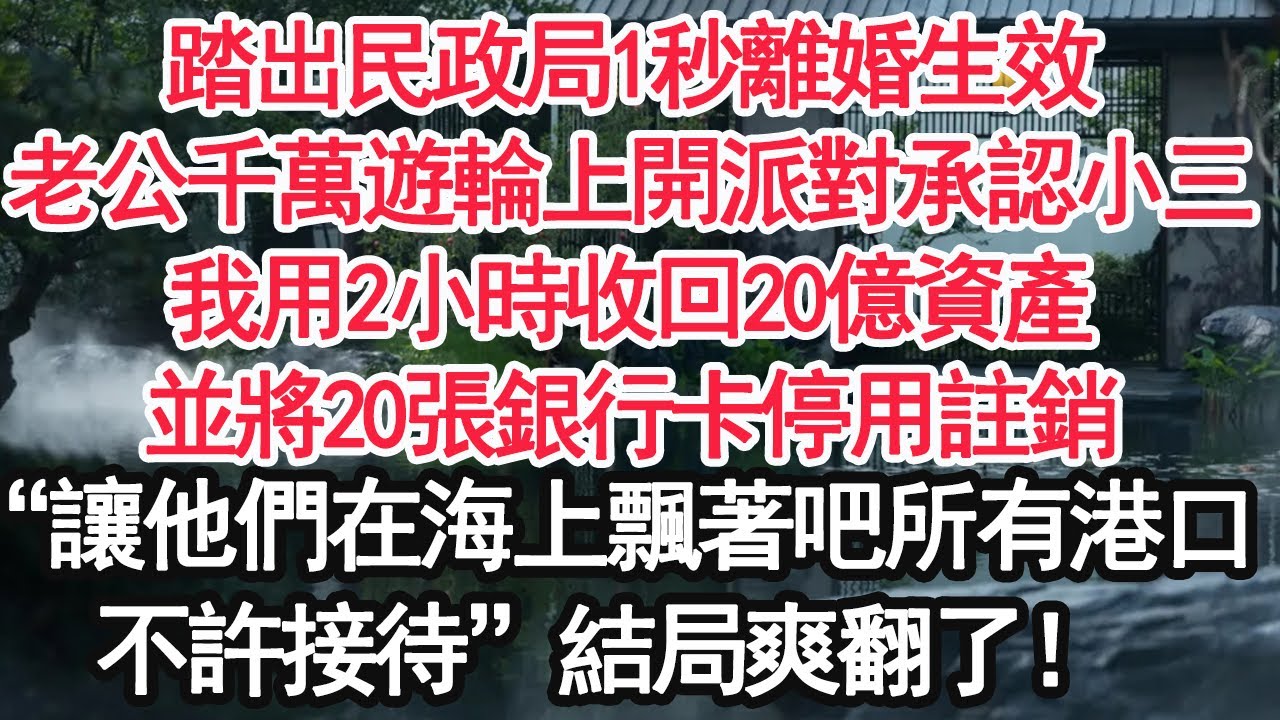 踏出民政局1秒離婚生效，老公千萬遊輪上開派對承認小三，我用2小時收回20億資產，並將20張銀行卡停用註銷，“讓他們在海上飄著吧所有港口，不許接待”結局爽翻了！【顧亞男】【大女主】【婚姻自主】