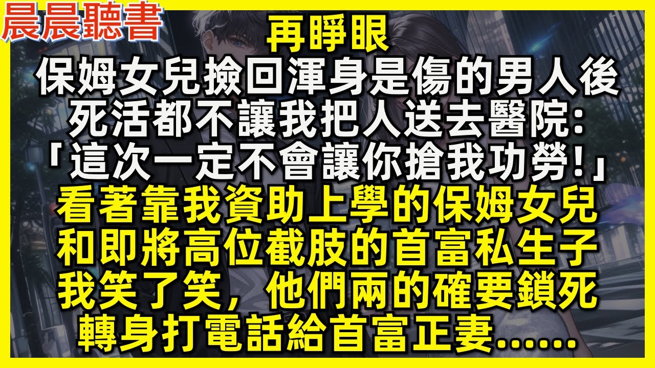 再睜眼，保姆女兒拒絕讓我把渣男送去醫院「這次一定不會讓你搶我功勞!」看著靠我資助的保姆女兒，和即將高位截肢的首富私生子，我笑了笑，他們的確要鎖死，轉身打電話給首富正妻……