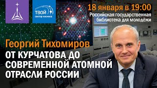 Георгий Тихомиров  — «От Курчатова до современной атомной отрасли России»
