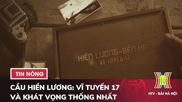 Cầu Hiền Lương: Vĩ tuyến 17 và Khát vọng thống nhất - Tin tức HOT nhất hôm nay