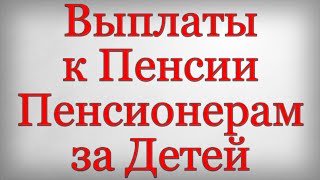 Выплаты к Пенсии Пенсионерам за Детей