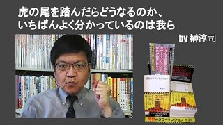 虎の尾を踏んだらどうなるのか、いちばんよく分かっているのは我ら　by榊淳司