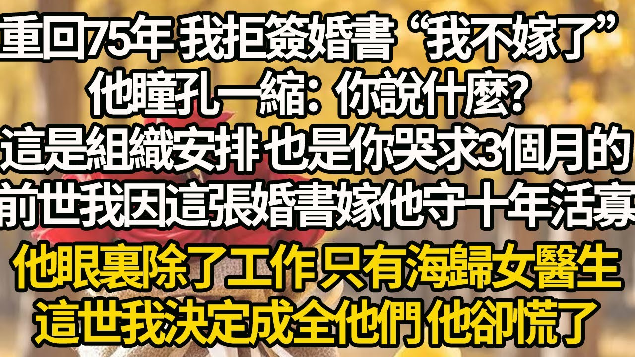【完結】重回75年 我拒簽婚書“我不嫁了”他瞳孔一縮：你說什麼？這是組織安排 也是你哭求3個月的，前世我因這張婚書嫁他守十年活寡，他眼裏除了工作 只有海歸女醫生，這世我決定成全他們 他卻慌了