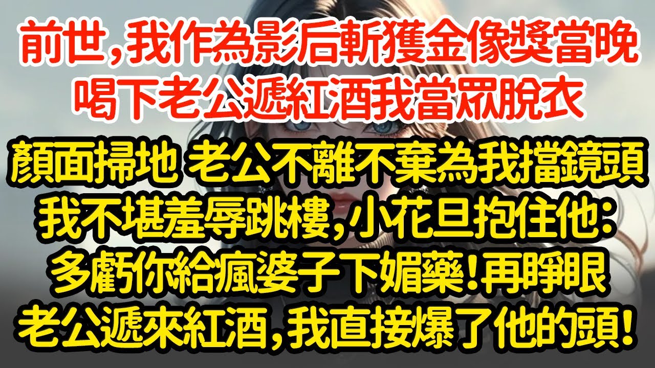 前世，我作為影后斬獲金像獎當晚，喝下老公遞紅酒我當眾脫衣顏面掃地  老公不離不棄為我擋鏡頭我不堪羞辱跳樓，小花旦抱住他：多虧你給瘋婆子下媚藥！再睜眼老公遞來紅酒，我直接爆了他的頭！"