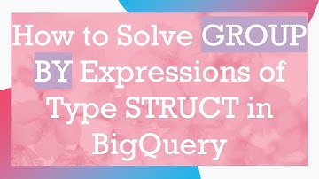 How to Solve GROUP BY Expressions of Type STRUCT in BigQuery