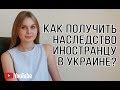 Как получить наследство иностранцу в Украине? Оформляем наследство в 2020 году в Украине