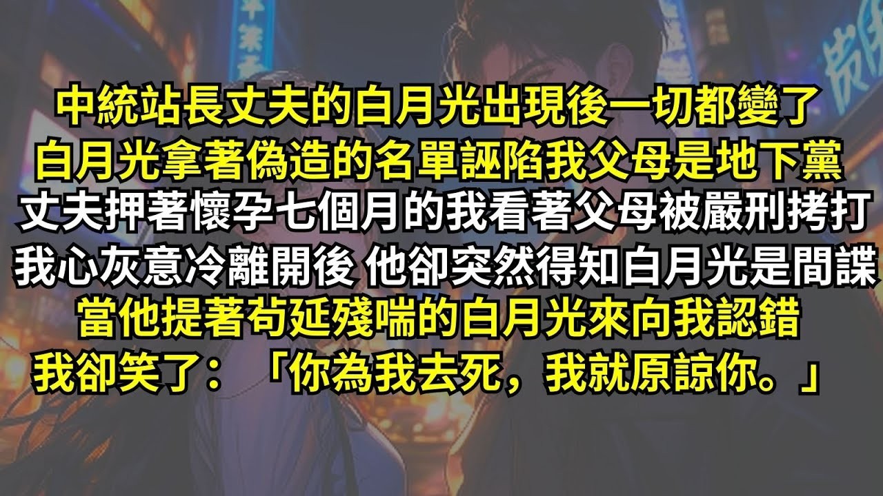中統站長丈夫的白月光出現後一切都變了，白月光拿著偽造名單誣陷我父母是地下黨，丈夫押著孕七月的我看著父母被嚴刑拷打，我心灰意冷離開後他卻得知白月光是間諜，當他認錯，我卻笑了：「你為我去死，我就原諒