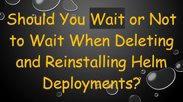 Should You Wait or Not to Wait When Deleting and Reinstalling Helm Deployments?