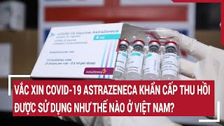 Vắc xin COVID-19 mà AstraZeneca khẩn cấp thu hồi được sử dụng như thế nào ở Việt Nam?