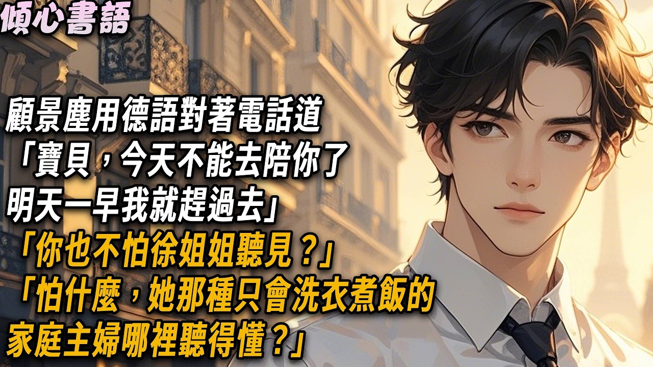 顧景塵用德語對著電話道「寶貝，今天不能去陪你了，明天一早我就趕過去」「你也不怕徐姐姐聽見？」「怕什麼，她那種只會洗衣煮飯的家庭主婦哪裡聽得懂？」#小說 #故事分享 #愛情 #情感 #婚姻 #故事頻道