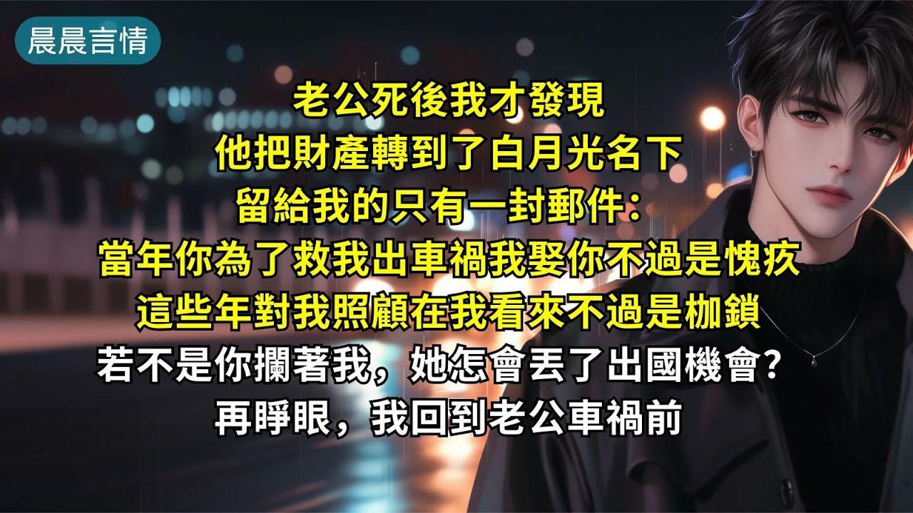 老公死後我才發現他把財產轉到了白月光名下，留給我的只有一封郵件：「當年你為了救我出車禍我娶你不過是愧疚。這些年對我照顧在我看來不過是枷鎖。若不是你攔著我，她怎會丟了出國機會？再睜眼，我回到老公車禍前。