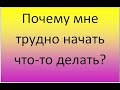 Почему мне трудно начать что-то делать?