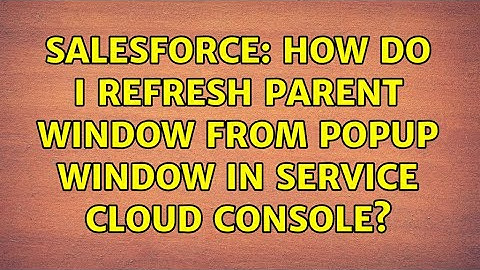 Salesforce: How do I refresh Parent Window from Popup Window in Service Cloud Console?