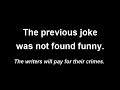 The previous joke was not found funny. The writers will pay for their crimes.