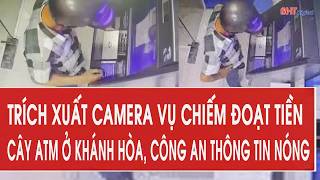 Trích xuất camera vụ chiếm đoạt tiền cây ATM ở Khánh Hòa, công an thông tin nóng
