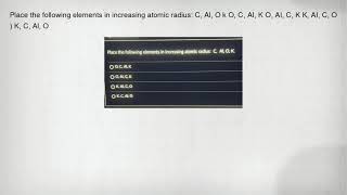 Place The Following Elements In Increasing Atomic Radius C, Al, O K O, C, Ai, K O, Ai, C, K K, Ai,