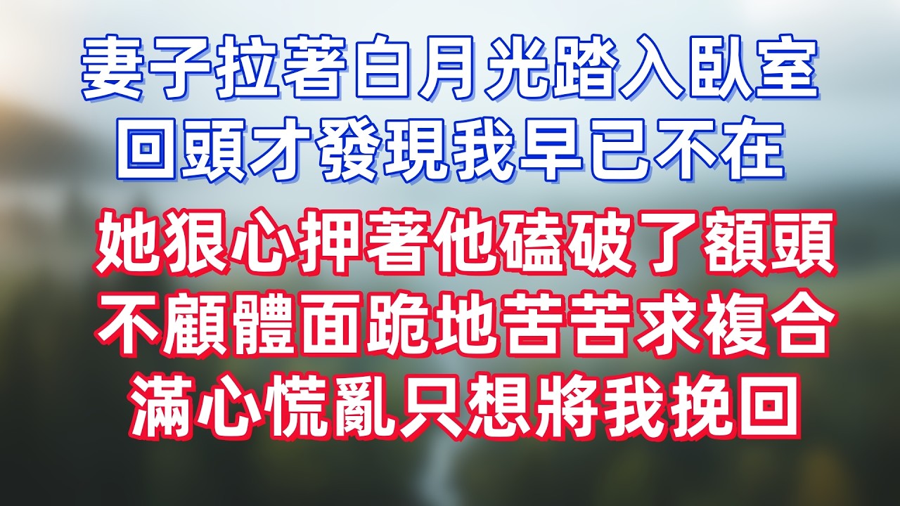妻子拉著白月光踏入臥室，回頭才發現我早已不在，她狠心押著他磕破了額頭，不顧體面跪地苦苦求複合，滿心慌亂只想將我挽回