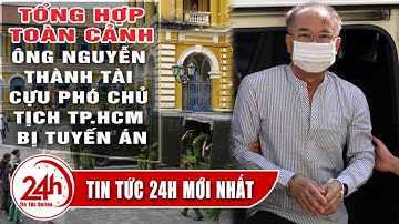 Tông Hợp Toàn Cảnh Tuyên Án Ông Nguyễn Thành Tài Cựu Phó Chủ Tịch Tp.HCM 8 Năm có nhiều. An ninh 24h