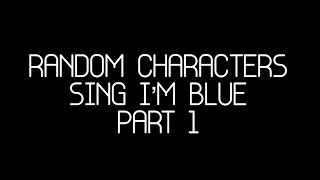 Random Characters Sing I’m Blue (Part 1)