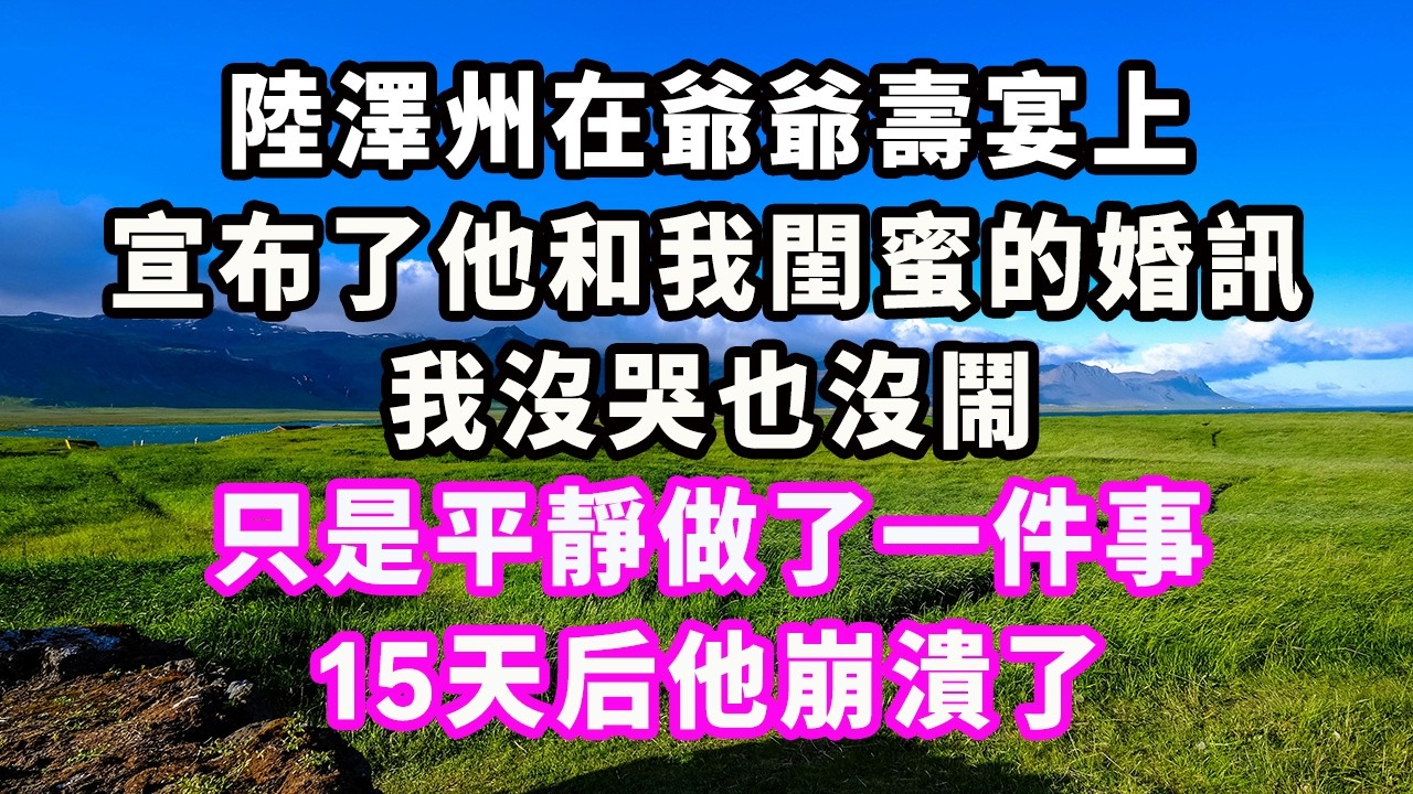 陸澤州在爺爺壽宴上，宣布了他和我閨蜜的婚訊，我沒哭也沒鬧，只是平靜做了一件事，15天后他崩潰了#爽文#大女主#現實情感#家庭