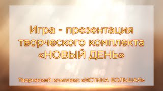 Игра - презентация творческого комплекта НОВЫЙ ДЕНЬ. Творческий комплекс ИСТИНА БОЛЬШАЯ. Вариант 2.