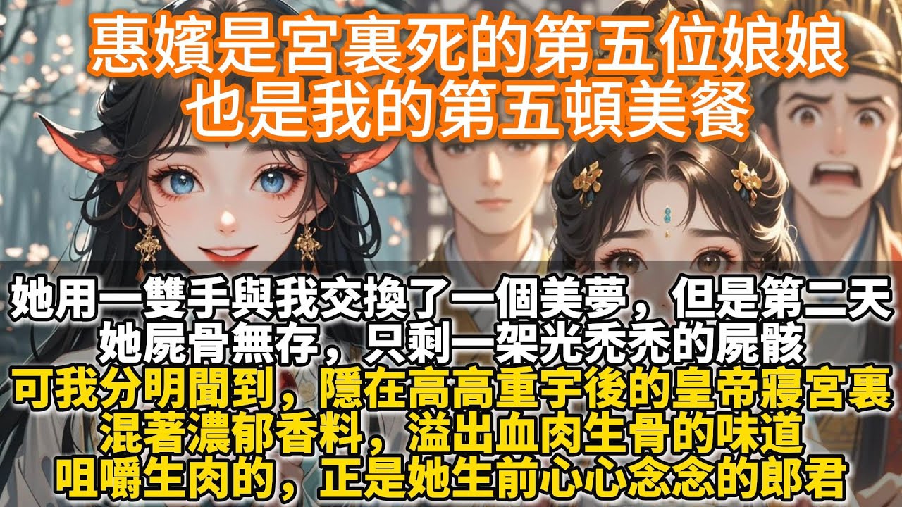 完結懸疑宮鬥反轉文:惠嬪是宮裏死的第五位娘娘,也是我的第五頓美餐。她用一雙手與我交換了一個美夢。但是第二天,她屍骨無存,只剩一架光禿禿的屍骸。可我分明聞到,隱在高高重宇的皇帝寢宮,溢出血肉生骨的味道。