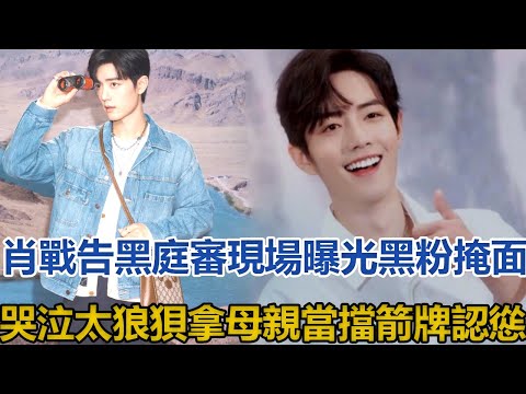 肖戰告黑庭審現場曝光，黑粉掩面哭泣太狼狽，拿母親當擋箭牌認慫│全明星娱乐│