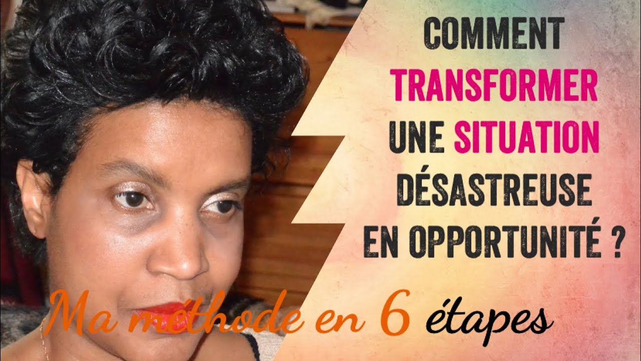 COMMENT TRANSFORMER UNE SITUATION DÉSASTREUSE EN OPPORTUNITÉ Ma méthode en 6 étapes