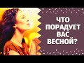 ЧТО ВАС ОБРАДУЕТ ВЕСНОЙ? КАКОЕ СЧАСТЬЕ НА ПОРОГЕ? ЧТО СПЕШИТ В ВАШУ ЖИЗНЬ?