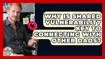Why Is Shared Vulnerability Key To Connecting With Other Dads? - Fatherhood Journey Network