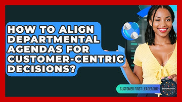 How To Align Departmental Agendas For Customer-centric Decisions? - Customer First Leadership