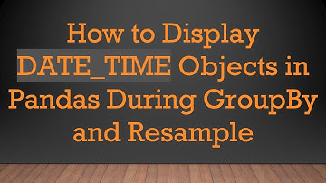 How to Display DATE_TIME Objects in Pandas During GroupBy and Resample