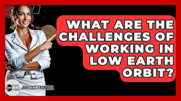 What Are The Challenges Of Working In Low Earth Orbit? - Physics Frontier