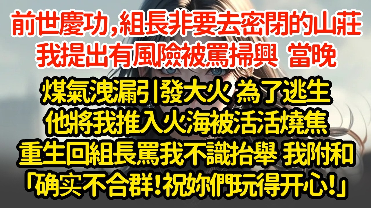 前世慶功，組長非要去密閉的山莊，我提出有風險被罵掃興   當晚煤氣洩漏引發大火  為了逃生他將我推入火海被活活燒焦重生回組長罵我不識抬舉  我附和「确实不合群！祝妳們玩得开心！」