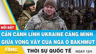 Thời sự quốc tế 12\/4 | Cận cảnh lính Ukraine căng mình giữa vòng vây của nga ở Bakhmut | FBNC