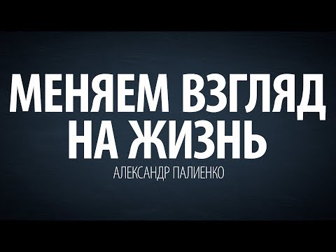 Меняем взгляд на жизнь. Александр Палиенко.