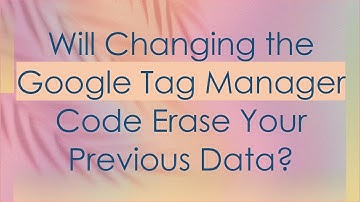 Will Changing the Google Tag Manager Code Erase Your Previous Data?