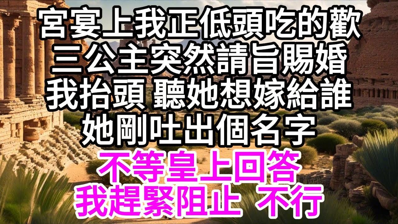 宮宴上我正低頭吃的歡，三公主突然請旨賜婚，我抬頭，聽她想嫁給誰，她剛吐出個名字，不等皇上回答，我趕緊阻止，不行 【美好人生】